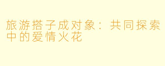 旅游搭子成对象:共同探索中的爱情火花