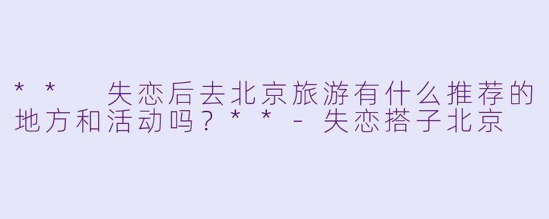 ** 失恋后去北京旅游有什么推荐的地方和活动吗?**