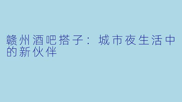 赣州酒吧搭子:城市夜生活中的新伙伴