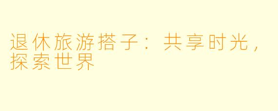 退休旅游搭子：共享时光，探索世界