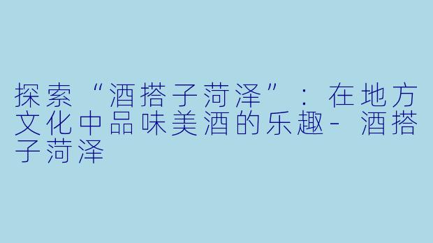 探索“酒搭子菏泽”：在地方文化中品味美酒的乐趣-酒搭子菏泽