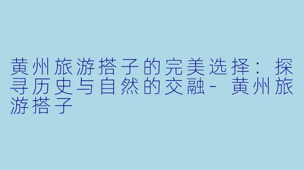 黄州旅游搭子的完美选择：探寻历史与自然的交融-黄州旅游搭子