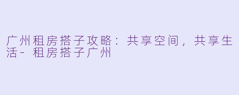 广州租房搭子攻略：共享空间，共享生活-租房搭子广州