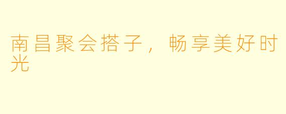 南昌聚会搭子，畅享美好时光