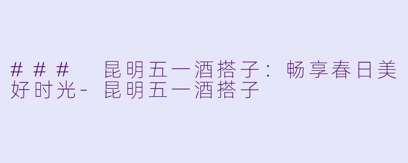 ### 昆明五一酒搭子：畅享春日美好时光-昆明五一酒搭子