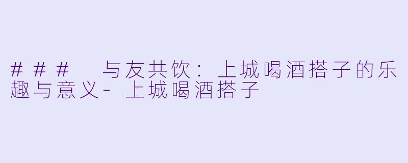 ### 与友共饮：上城喝酒搭子的乐趣与意义-上城喝酒搭子