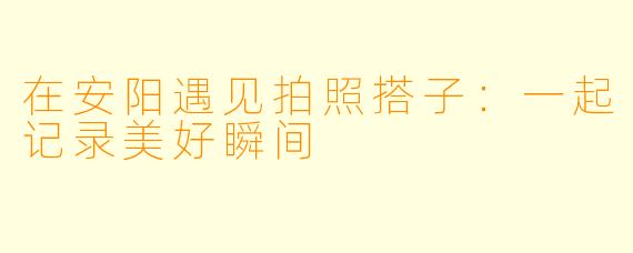 在安阳遇见拍照搭子：一起记录美好瞬间