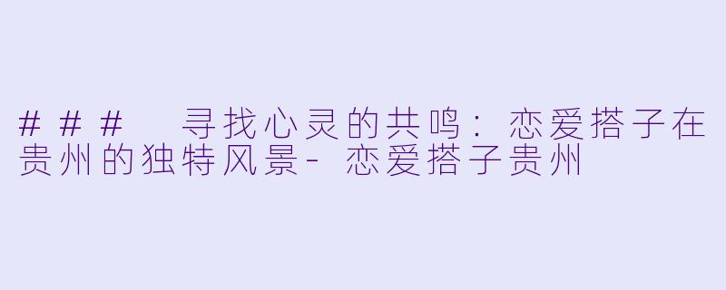 ### 寻找心灵的共鸣：恋爱搭子在贵州的独特风景-恋爱搭子贵州