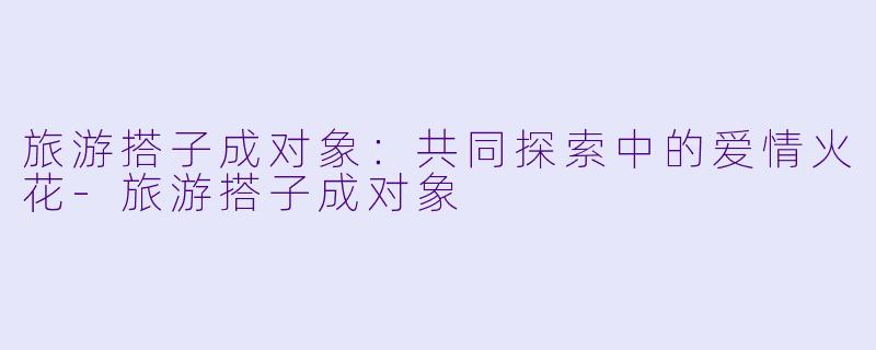 旅游搭子成对象：共同探索中的爱情火花-旅游搭子成对象