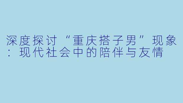 深度探讨“重庆搭子男”现象：现代社会中的陪伴与友情