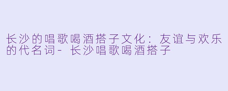 长沙的唱歌喝酒搭子文化：友谊与欢乐的代名词-长沙唱歌喝酒搭子