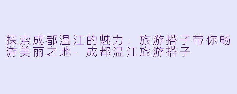 探索成都温江的魅力:旅游搭子带你畅游美丽之地