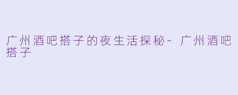 广州酒吧搭子的夜生活探秘-广州酒吧搭子