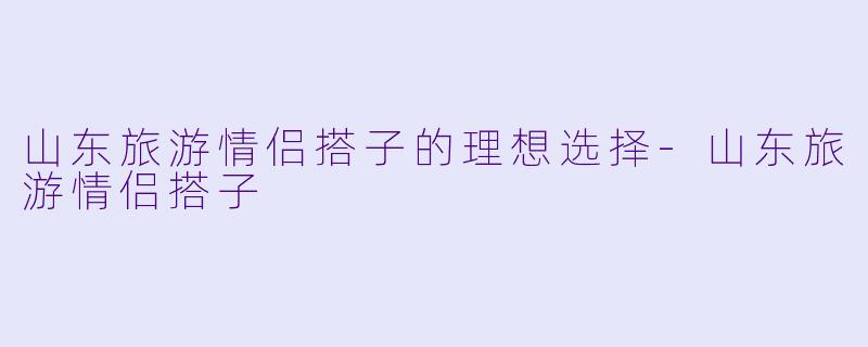 山东旅游情侣搭子的理想选择-山东旅游情侣搭子