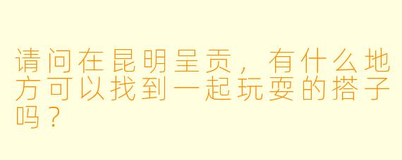 请问在昆明呈贡，有什么地方可以找到一起玩耍的搭子吗？