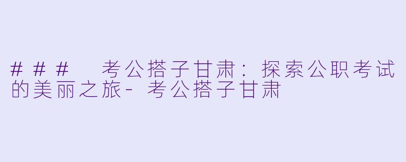 ### 考公搭子甘肃：探索公职考试的美丽之旅-考公搭子甘肃