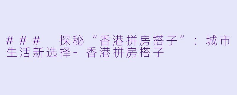 ### 探秘“香港拼房搭子”：城市生活新选择-香港拼房搭子