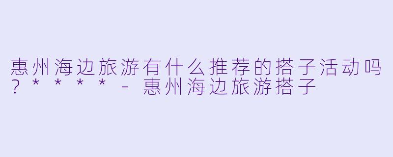 惠州海边旅游有什么推荐的搭子活动吗？****-惠州海边旅游搭子
