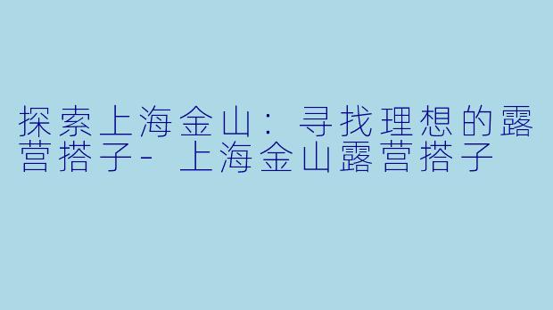 探索上海金山：寻找理想的露营搭子-上海金山露营搭子