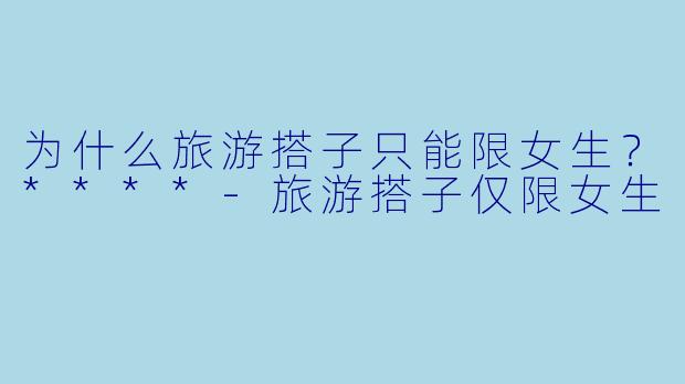 为什么旅游搭子只能限女生？****