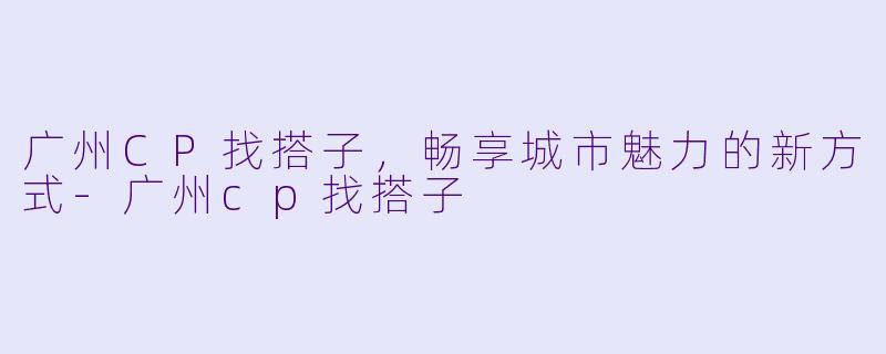 广州CP找搭子，畅享城市魅力的新方式-广州cp找搭子