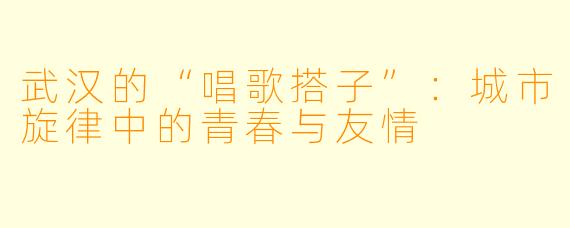 武汉的“唱歌搭子”：城市旋律中的青春与友情