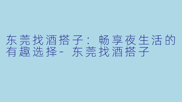 东莞找酒搭子：畅享夜生活的有趣选择-东莞找酒搭子