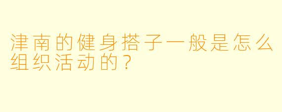 津南的健身搭子一般是怎么组织活动的？