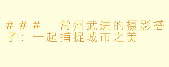 ### 常州武进的摄影搭子:一起捕捉城市之美