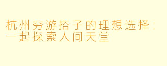杭州穷游搭子的理想选择：一起探索人间天堂