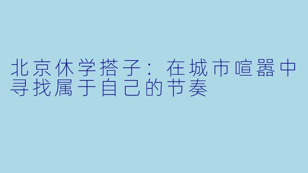 北京休学搭子：在城市喧嚣中寻找属于自己的节奏
