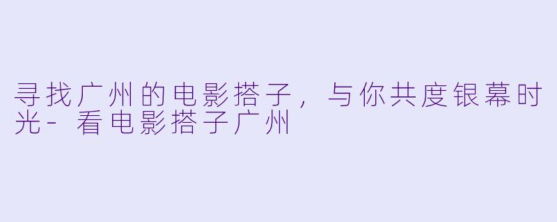 寻找广州的电影搭子，与你共度银幕时光