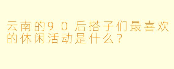 云南的90后搭子们最喜欢的休闲活动是什么？