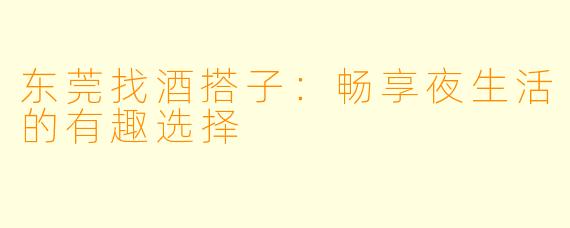 东莞找酒搭子：畅享夜生活的有趣选择