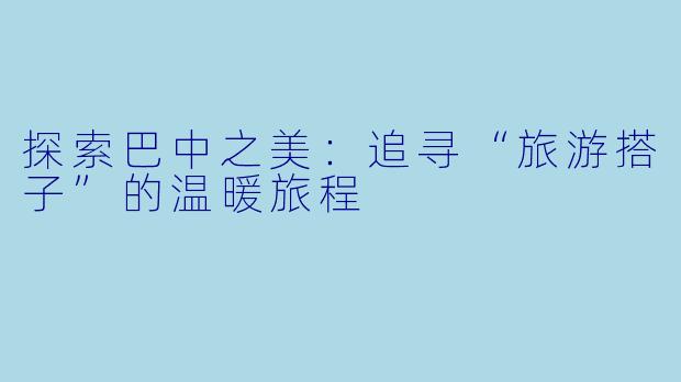 探索巴中之美：追寻“旅游搭子”的温暖旅程