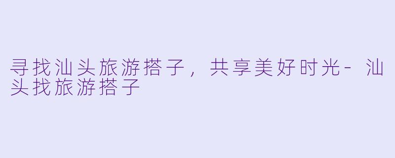 寻找汕头旅游搭子，共享美好时光-汕头找旅游搭子