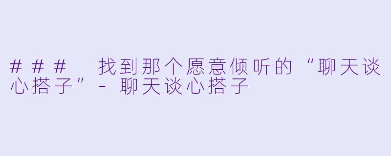 ### 找到那个愿意倾听的“聊天谈心搭子”-聊天谈心搭子