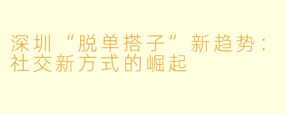 深圳“脱单搭子”新趋势:社交新方式的崛起