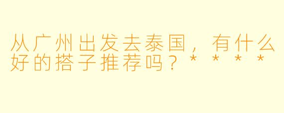 从广州出发去泰国，有什么好的搭子推荐吗？****