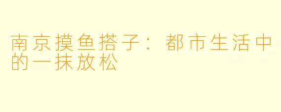 南京摸鱼搭子：都市生活中的一抹放松