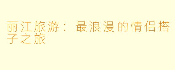 丽江旅游：最浪漫的情侣搭子之旅