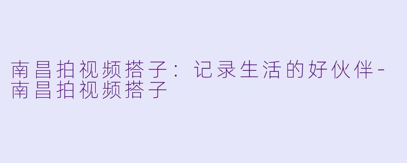 南昌拍视频搭子：记录生活的好伙伴-南昌拍视频搭子