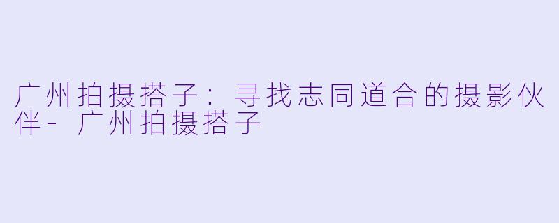 广州拍摄搭子：寻找志同道合的摄影伙伴-广州拍摄搭子