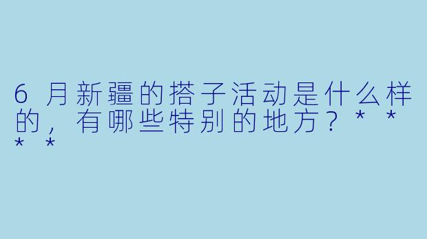 6月新疆的搭子活动是什么样的,有哪些特别的地方?****