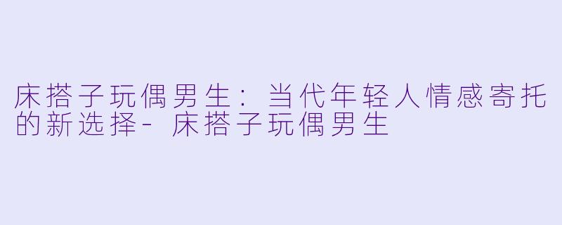 床搭子玩偶男生：当代年轻人情感寄托的新选择-床搭子玩偶男生