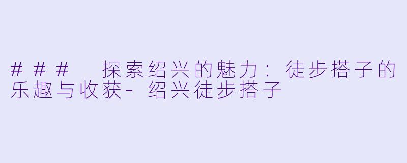 ### 探索绍兴的魅力：徒步搭子的乐趣与收获-绍兴徒步搭子