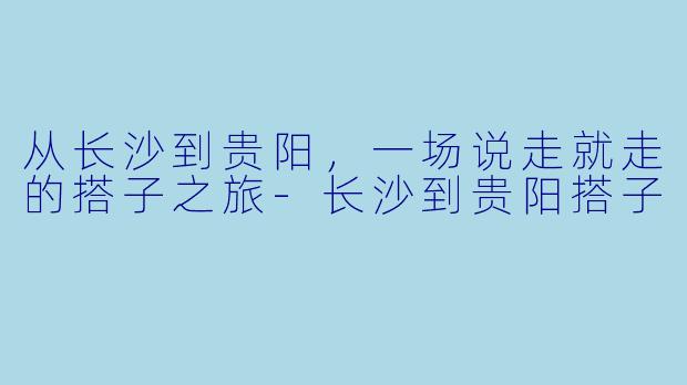 从长沙到贵阳，一场说走就走的搭子之旅-长沙到贵阳搭子
