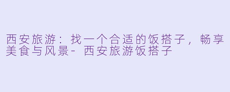 西安旅游：找一个合适的饭搭子，畅享美食与风景-西安旅游饭搭子
