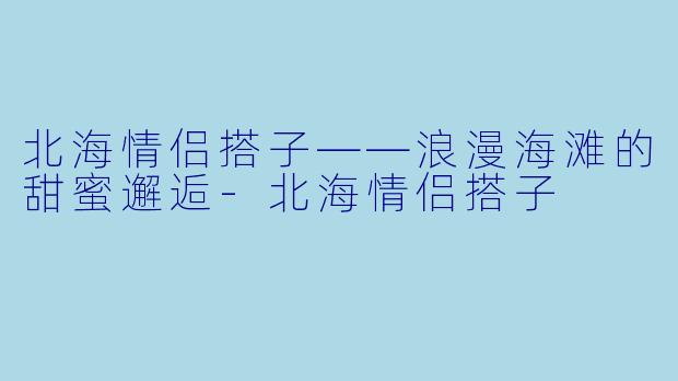 北海情侣搭子——浪漫海滩的甜蜜邂逅-北海情侣搭子