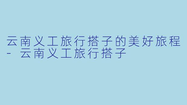 云南义工旅行搭子的美好旅程-云南义工旅行搭子